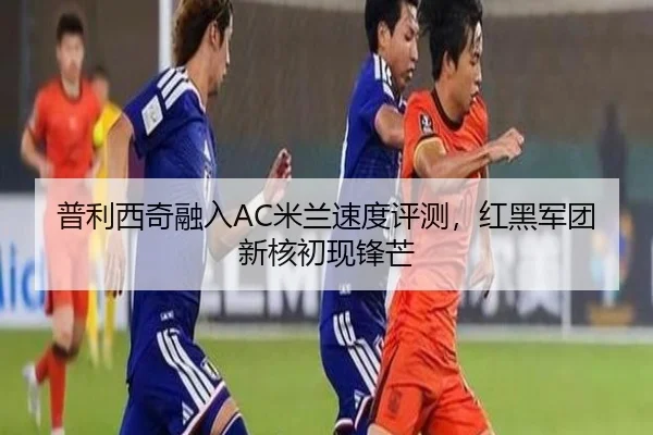 普利西奇融入AC米兰速度评测，红黑军团新核初现锋芒