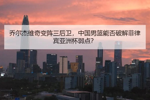 乔尔杰维奇变阵三后卫，中国男篮能否破解菲律宾亚洲杯弱点？