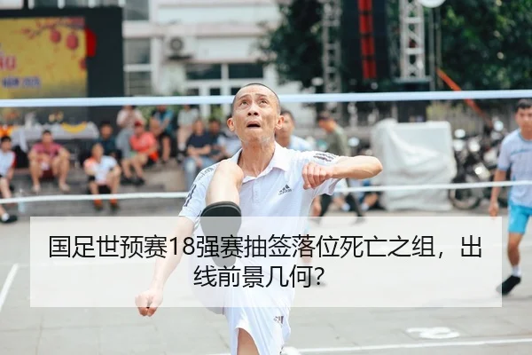 国足世预赛18强赛抽签落位死亡之组，出线前景几何？