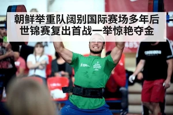 朝鲜举重队阔别国际赛场多年后世锦赛复出首战一举惊艳夺金