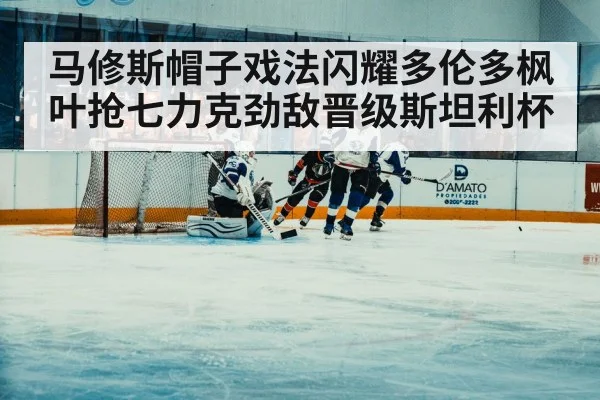 马修斯帽子戏法闪耀多伦多枫叶抢七力克劲敌晋级斯坦利杯